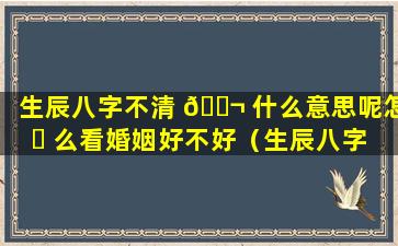 生辰八字不清 🐬 什么意思呢怎 ☘ 么看婚姻好不好（生辰八字不清什么意思呢怎么看婚姻好不好呀）